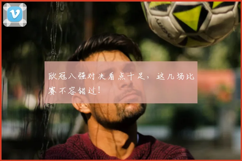 欧冠八强对决看点十足，这几场比赛不容错过！